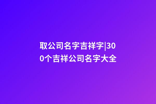 取公司名字吉祥字|300个吉祥公司名字大全-第1张-公司起名-玄机派